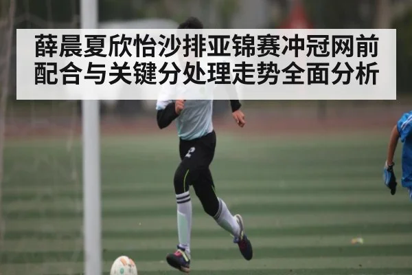 薛晨夏欣怡沙排亚锦赛冲冠网前配合与关键分处理走势全面分析 - kaiyun